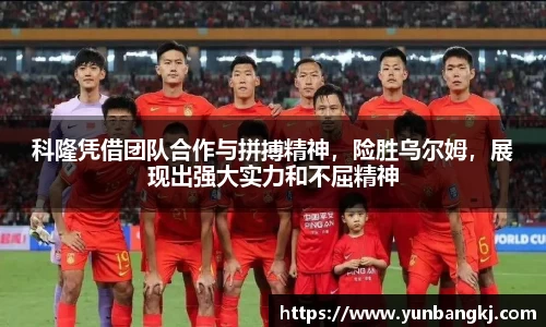 科隆凭借团队合作与拼搏精神，险胜乌尔姆，展现出强大实力和不屈精神