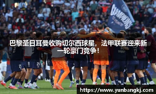 巴黎圣日耳曼收购切尔西球星，法甲联赛迎来新一轮豪门竞争！