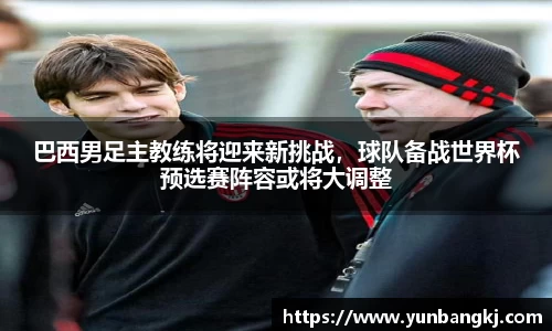 巴西男足主教练将迎来新挑战，球队备战世界杯预选赛阵容或将大调整